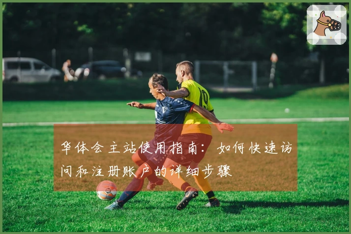 华体会主站使用指南：如何快速访问和注册账户的详细步骤