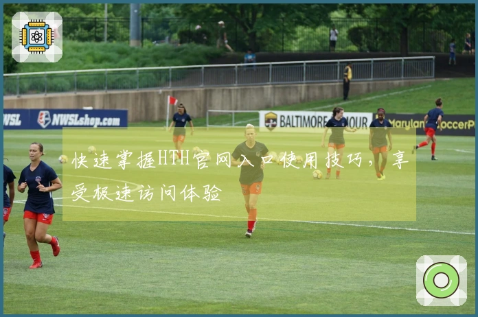 快速掌握HTH官网入口使用技巧，享受极速访问体验