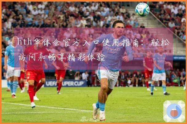 hth华体会官方入口使用指南：轻松访问和畅享精彩体验